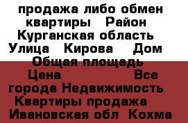 продажа либо обмен квартиры › Район ­ Курганская область › Улица ­ Кирова  › Дом ­ 17 › Общая площадь ­ 64 › Цена ­ 2 000 000 - Все города Недвижимость » Квартиры продажа   . Ивановская обл.,Кохма г.
